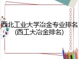 西北工业大学冶金专业排名(西工大冶金排名)