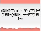 郑州轻工业中专学校可以带手机吗(郑州中专可带手机吗)