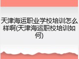 天津海运职业学校培训怎么样啊(天津海运职校培训如何)