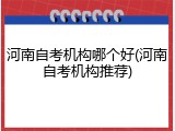 河南自考机构哪个好(河南自考机构推荐)