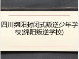四川绵阳封闭式叛逆少年学校(绵阳叛逆学校)