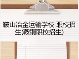 鞍山冶金运输学校 职校招生(鞍钢职校招生)
