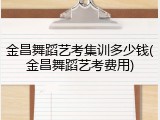 金昌舞蹈艺考集训多少钱(金昌舞蹈艺考费用)