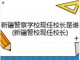 新疆警察学校现任校长是谁(新疆警校现任校长)