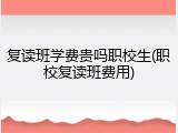 复读班学费贵吗职校生(职校复读班费用)