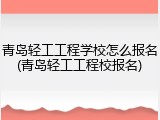 青岛轻工工程学校怎么报名(青岛轻工工程校报名)