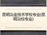 昆明冶金技术学校专业(昆明冶校专业)