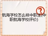 航海学校怎么样中职生(中职航海学校评价)