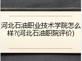 河北石油职业技术学院怎么样?(河北石油职院评价)