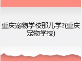 重庆宠物学校那儿学?(重庆宠物学校)