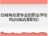 白城有动漫专业的职业学校吗(白城动漫职校)