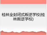 桂林全封闭式叛逆学校(桂林叛逆学校)