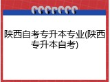 陕西自考专升本专业(陕西专升本自考)