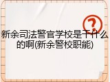 新余司法警官学校是干什么的啊(新余警校职能)