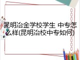 昆明冶金学校学生 中专怎么样(昆明冶校中专如何)