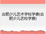 合肥少儿艺术学校学费(合肥少儿艺校学费)