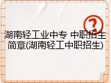湖南轻工业中专 中职招生简章(湖南轻工中职招生)