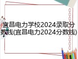 宜昌电力学校2024录取分数线(宜昌电力2024分数线)