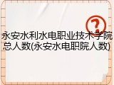 永安水利水电职业技术学院总人数(永安水电职院人数)