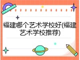 福建哪个艺术学校好(福建艺术学校推荐)
