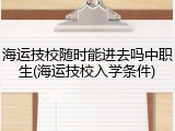海运技校随时能进去吗中职生(海运技校入学条件)