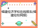 福建经济学校在线报名(福建经校网报)