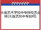 大连艺术学校中专技校怎么样(大连艺校中专如何)