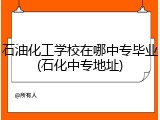 石油化工学校在哪中专毕业(石化中专地址)