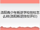 洛阳青少年叛逆学校技校怎么样(洛阳叛逆技校评价)