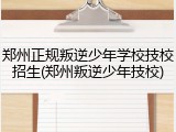 郑州正规叛逆少年学校技校招生(郑州叛逆少年技校)