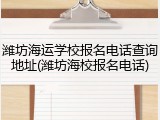 潍坊海运学校报名电话查询地址(潍坊海校报名电话)