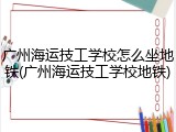 广州海运技工学校怎么坐地铁(广州海运技工学校地铁)