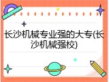 长沙机械专业强的大专(长沙机械强校)