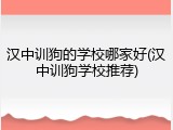汉中训狗的学校哪家好(汉中训狗学校推荐)