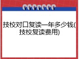 技校对口复读一年多少钱(技校复读费用)