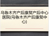 乌鲁木齐产后康复产后中心医院(乌鲁木齐产后康复中心)