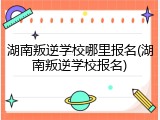 湖南叛逆学校哪里报名(湖南叛逆学校报名)