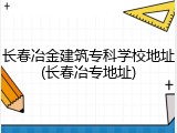 长春冶金建筑专科学校地址(长春冶专地址)