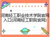 河南轻工职业技术学院官网入口(河南轻工职院官网)