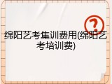 绵阳艺考集训费用(绵阳艺考培训费)