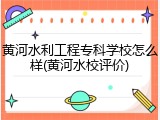 黄河水利工程专科学校怎么样(黄河水校评价)