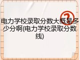 电力学校录取分数大概是多少分啊(电力学校录取分数线)