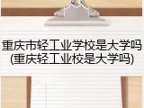 重庆市轻工业学校是大学吗(重庆轻工业校是大学吗)