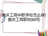 重庆工商中职学校怎么样(重庆工商职校如何)