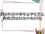 西安科技中等专业学校怎么样啊(西安科技中专好吗)
