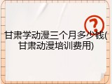 甘肃学动漫三个月多少钱(甘肃动漫培训费用)