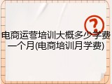 电商运营培训大概多少学费一个月(电商培训月学费)