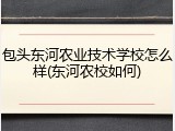 包头东河农业技术学校怎么样(东河农校如何)