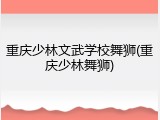 重庆少林文武学校舞狮(重庆少林舞狮)