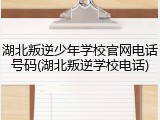 湖北叛逆少年学校官网电话号码(湖北叛逆学校电话)